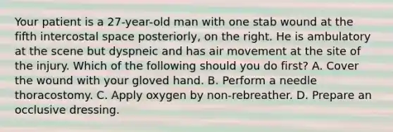 Your patient is a​ 27-year-old man with one stab wound at the fifth intercostal space​ posteriorly, on the right. He is ambulatory at the scene but dyspneic and has air movement at the site of the injury. Which of the following should you do​ first? A. Cover the wound with your gloved hand. B. Perform a needle thoracostomy. C. Apply oxygen by​ non-rebreather. D. Prepare an occlusive dressing.