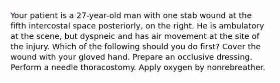 Your patient is a 27-year-old man with one stab wound at the fifth intercostal space posteriorly, on the right. He is ambulatory at the scene, but dyspneic and has air movement at the site of the injury. Which of the following should you do first? Cover the wound with your gloved hand. Prepare an occlusive dressing. Perform a needle thoracostomy. Apply oxygen by nonrebreather.