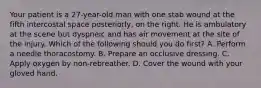 Your patient is a​ 27-year-old man with one stab wound at the fifth intercostal space​ posteriorly, on the right. He is ambulatory at the scene but dyspneic and has air movement at the site of the injury. Which of the following should you do​ first? A. Perform a needle thoracostomy. B. Prepare an occlusive dressing. C. Apply oxygen by​ non-rebreather. D. Cover the wound with your gloved hand.