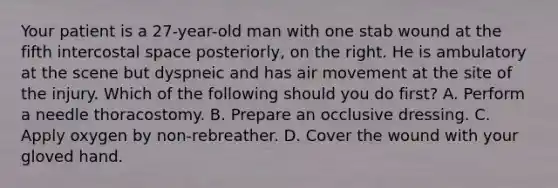 Your patient is a​ 27-year-old man with one stab wound at the fifth intercostal space​ posteriorly, on the right. He is ambulatory at the scene but dyspneic and has air movement at the site of the injury. Which of the following should you do​ first? A. Perform a needle thoracostomy. B. Prepare an occlusive dressing. C. Apply oxygen by​ non-rebreather. D. Cover the wound with your gloved hand.