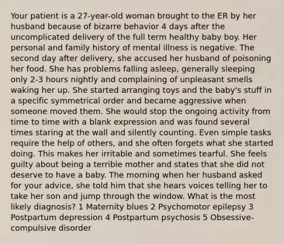 Your patient is a 27-year-old woman brought to the ER by her husband because of bizarre behavior 4 days after the uncomplicated delivery of the full term healthy baby boy. Her personal and family history of mental illness is negative. The second day after delivery, she accused her husband of poisoning her food. She has problems falling asleep, generally sleeping only 2-3 hours nightly and complaining of unpleasant smells waking her up. She started arranging toys and the baby's stuff in a specific symmetrical order and became aggressive when someone moved them. She would stop the ongoing activity from time to time with a blank expression and was found several times staring at the wall and silently counting. Even simple tasks require the help of others, and she often forgets what she started doing. This makes her irritable and sometimes tearful. She feels guilty about being a terrible mother and states that she did not deserve to have a baby. The morning when her husband asked for your advice, she told him that she hears voices telling her to take her son and jump through the window. What is the most likely diagnosis? 1 Maternity blues 2 Psychomotor epilepsy 3 Postpartum depression 4 Postpartum psychosis 5 Obsessive-compulsive disorder