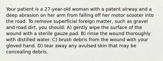 Your patient is a 27-year-old woman with a patent airway and a deep abrasion on her arm from falling off her motor scooter into the road. To remove superficial foreign matter, such as gravel and road dirt, you should: A) gently wipe the surface of the wound with a sterile gauze pad. B) rinse the wound thoroughly with distilled water. C) brush debris from the wound with your gloved hand. D) tear away any avulsed skin that may be concealing debris.