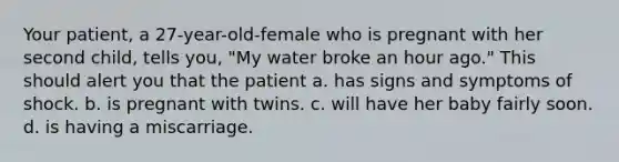 Your patient, a 27-year-old-female who is pregnant with her second child, tells you, "My water broke an hour ago." This should alert you that the patient a. has signs and symptoms of shock. b. is pregnant with twins. c. will have her baby fairly soon. d. is having a miscarriage.