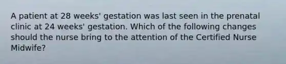 A patient at 28 weeks' gestation was last seen in the prenatal clinic at 24 weeks' gestation. Which of the following changes should the nurse bring to the attention of the Certified Nurse Midwife?