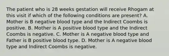 The patient who is 28 weeks gestation will receive Rhogam at this visit if which of the following conditions are present? A. Mother is B negative blood type and the Indirect Coombs is positive. B. Mother is A positive blood type and the Indirect Coombs is negative. C. Mother is A negative blood type and Father is B positive blood type. D. Mother is A negative blood type and Indirect Coombs is negative.