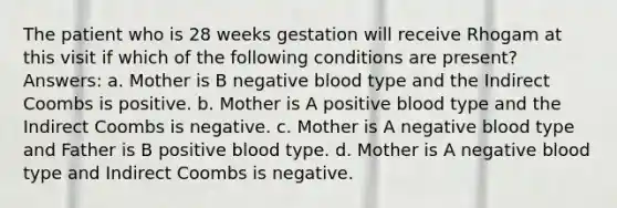 The patient who is 28 weeks gestation will receive Rhogam at this visit if which of the following conditions are present? Answers: a. Mother is B negative blood type and the Indirect Coombs is positive. b. Mother is A positive blood type and the Indirect Coombs is negative. c. Mother is A negative blood type and Father is B positive blood type. d. Mother is A negative blood type and Indirect Coombs is negative.