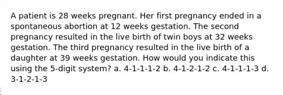 A patient is 28 weeks pregnant. Her first pregnancy ended in a spontaneous abortion at 12 weeks gestation. The second pregnancy resulted in the live birth of twin boys at 32 weeks gestation. The third pregnancy resulted in the live birth of a daughter at 39 weeks gestation. How would you indicate this using the 5-digit system? a. 4-1-1-1-2 b. 4-1-2-1-2 c. 4-1-1-1-3 d. 3-1-2-1-3