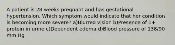 A patient is 28 weeks pregnant and has gestational hypertension. Which symptom would indicate that her condition is becoming more severe? a)Blurred vision b)Presence of 1+ protein in urine c)Dependent edema d)Blood pressure of 138/90 mm Hg