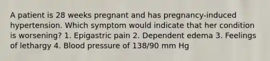 A patient is 28 weeks pregnant and has pregnancy-induced hypertension. Which symptom would indicate that her condition is worsening? 1. Epigastric pain 2. Dependent edema 3. Feelings of lethargy 4. Blood pressure of 138/90 mm Hg