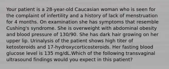 Your patient is a 28-year-old Caucasian woman who is seen for the complaint of infertility and a history of lack of menstruation for 4 months. On examination she has symptoms that resemble Cushing's syndrome. She is overweight with abdominal obesity and blood pressure of 130/90. She has dark hair growing on her upper lip. Urinalysis of the patient shows high titer of ketosteroids and 17-hydroxycorticosteroids. Her fasting blood glucose level is 135 mg/dL.Which of the following transvaginal ultrasound findings would you expect in this patient?