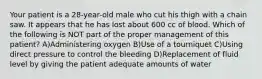 Your patient is a 28-year-old male who cut his thigh with a chain saw. It appears that he has lost about 600 cc of blood. Which of the following is NOT part of the proper management of this patient? A)Administering oxygen B)Use of a tourniquet C)Using direct pressure to control the bleeding D)Replacement of fluid level by giving the patient adequate amounts of water