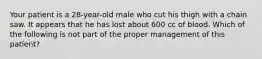 Your patient is a​ 28-year-old male who cut his thigh with a chain saw. It appears that he has lost about 600 cc of blood. Which of the following is not part of the proper management of this​ patient?