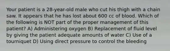 Your patient is a 28-year-old male who cut his thigh with a chain saw. It appears that he has lost about 600 cc of blood. Which of the following is NOT part of the proper management of this patient? A) Administering oxygen B) Replacement of fluid level by giving the patient adequate amounts of water C) Use of a tourniquet D) Using direct pressure to control the bleeding