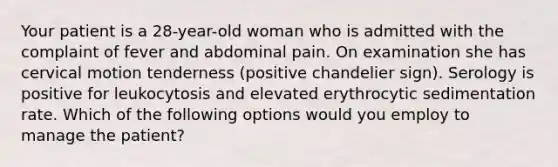 Your patient is a 28-year-old woman who is admitted with the complaint of fever and abdominal pain. On examination she has cervical motion tenderness (positive chandelier sign). Serology is positive for leukocytosis and elevated erythrocytic sedimentation rate. Which of the following options would you employ to manage the patient?