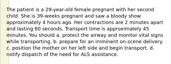 The patient is a 29-year-old female pregnant with her second child. She is 39-weeks pregnant and saw a bloody show approximately 4 hours ago. Her contractions are 2 minutes apart and lasting 60 seconds. Transport time is approximately 45 minutes. You should a. protect the airway and monitor vital signs while transporting. b. prepare for an imminent on-scene delivery. c. position the mother on her left side and begin transport. d. notify dispatch of the need for ALS assistance.