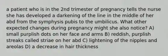 a patient who is in the 2nd trimester of pregnancy tells the nurse she has developed a darkening of the line in the middle of her abd from the symphysis pubis to the umbilicus. What other expected changes during pregnancy might she also notice? A) small purplish dots on her face and arms B) reddish, purplish streaks called striae on her abd C) lightening of the nipples and areolas D) a decrease in hair thickness