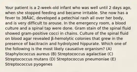 Your patient is a 2-week-old infant who was well until 2 days ago, when she stopped feeding and became irritable. She now has a fever to 38ÅãC, developed a petechial rash all over her body, and is very difficult to arouse. In the emergency room, a blood culture and a spinal tap were done. Gram stain of the spinal fluid showed gram-positive cocci in chains. Culture of the spinal fluid on blood agar revealed β-hemolytic colonies that grew in the presence of bacitracin and hydrolyzed hippurate. Which one of the following is the most likely causative organism? (A) Staphylococcus aureus (B) Streptococcus agalactiae (C) Streptococcus mutans (D) Streptococcus pneumoniae (E) Streptococcus pyogenes