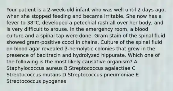 Your patient is a 2-week-old infant who was well until 2 days ago, when she stopped feeding and became irritable. She now has a fever to 38°C, developed a petechial rash all over her body, and is very difficult to arouse. In the emergency room, a blood culture and a spinal tap were done. Gram stain of the spinal fluid showed gram-positive cocci in chains. Culture of the spinal fluid on blood agar revealed β-hemolytic colonies that grew in the presence of bacitracin and hydrolyzed hippurate. Which one of the following is the most likely causative organism? A Staphylococcus aureus B Streptococcus agalactiae C Streptococcus mutans D Streptococcus pneumoniae E Streptococcus pyogenes