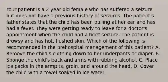 Your patient is a​ 2-year-old female who has suffered a seizure but does not have a previous history of seizures. The​ patient's father states that the child has been pulling at her ear and has had a fever. They were getting ready to leave for a​ doctor's appointment when the child had a brief seizure. The patient is drowsy and has​ hot, flushed skin. Which of the following is recommended in the prehospital management of this​ patient? A. Remove the​ child's clothing down to her underpants or diaper. B. Sponge the​ child's back and arms with rubbing alcohol. C. Place ice packs in the​ armpits, groin, and around the head. D. Cover the child with a towel soaked in ice water.