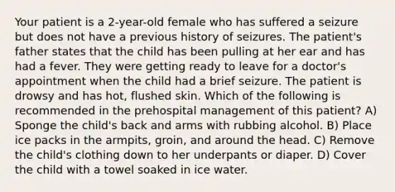 Your patient is a 2-year-old female who has suffered a seizure but does not have a previous history of seizures. The patient's father states that the child has been pulling at her ear and has had a fever. They were getting ready to leave for a doctor's appointment when the child had a brief seizure. The patient is drowsy and has hot, flushed skin. Which of the following is recommended in the prehospital management of this patient? A) Sponge the child's back and arms with rubbing alcohol. B) Place ice packs in the armpits, groin, and around the head. C) Remove the child's clothing down to her underpants or diaper. D) Cover the child with a towel soaked in ice water.