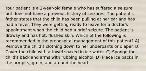 Your patient is a 2-year-old female who has suffered a seizure but does not have a previous history of seizures. The patient's father states that the child has been pulling at her ear and has had a fever. They were getting ready to leave for a doctor's appointment when the child had a brief seizure. The patient is drowsy and has hot, flushed skin. Which of the following is recommended in the prehospital management of this patient? A) Remove the child's clothing down to her underpants or diaper. B) Cover the child with a towel soaked in ice water. C) Sponge the child's back and arms with rubbing alcohol. D) Place ice packs in the armpits, groin, and around the head.