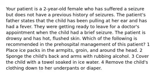 Your patient is a 2-year-old female who has suffered a seizure but does not have a previous history of seizures. The patient's father states that the child has been pulling at her ear and has had a fever. They were getting ready to leave for a doctor's appointment when the child had a brief seizure. The patient is drowsy and has hot, flushed skin. Which of the following is recommended in the prehospital management of this patient? 1 Place ice packs in the armpits, groin, and around the head. 2 Sponge the child's back and arms with rubbing alcohol. 3 Cover the child with a towel soaked in ice water. 4 Remove the child's clothing down to her underpants or diaper.