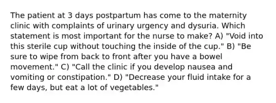 The patient at 3 days postpartum has come to the maternity clinic with complaints of urinary urgency and dysuria. Which statement is most important for the nurse to make? A) "Void into this sterile cup without touching the inside of the cup." B) "Be sure to wipe from back to front after you have a bowel movement." C) "Call the clinic if you develop nausea and vomiting or constipation." D) "Decrease your fluid intake for a few days, but eat a lot of vegetables."