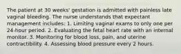 The patient at 30 weeks' gestation is admitted with painless late vaginal bleeding. The nurse understands that expectant management includes: 1. Limiting vaginal exams to only one per 24-hour period. 2. Evaluating the fetal heart rate with an internal monitor. 3. Monitoring for blood loss, pain, and uterine contractibility. 4. Assessing blood pressure every 2 hours.