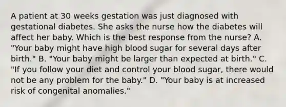 A patient at 30 weeks gestation was just diagnosed with gestational diabetes. She asks the nurse how the diabetes will affect her baby. Which is the best response from the nurse? A. "Your baby might have high blood sugar for several days after birth." B. "Your baby might be larger than expected at birth." C. "If you follow your diet and control your blood sugar, there would not be any problem for the baby." D. "Your baby is at increased risk of congenital anomalies."