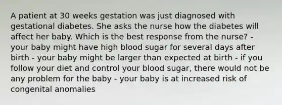 A patient at 30 weeks gestation was just diagnosed with gestational diabetes. She asks the nurse how the diabetes will affect her baby. Which is the best response from the nurse? - your baby might have high blood sugar for several days after birth - your baby might be larger than expected at birth - if you follow your diet and control your blood sugar, there would not be any problem for the baby - your baby is at increased risk of congenital anomalies