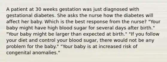 A patient at 30 weeks gestation was just diagnosed with gestational diabetes. She asks the nurse how the diabetes will affect her baby. Which is the best response from the nurse? "Your baby might have high blood sugar for several days after birth." "Your baby might be larger than expected at birth." "If you follow your diet and control your blood sugar, there would not be any problem for the baby." "Your baby is at increased risk of congenital anomalies."