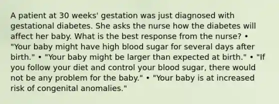 A patient at 30 weeks' gestation was just diagnosed with gestational diabetes. She asks the nurse how the diabetes will affect her baby. What is the best response from the nurse? • "Your baby might have high blood sugar for several days after birth." • "Your baby might be larger than expected at birth." • "If you follow your diet and control your blood sugar, there would not be any problem for the baby." • "Your baby is at increased risk of congenital anomalies."