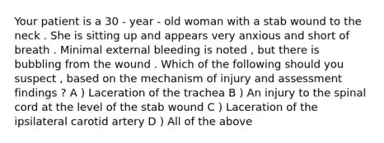 Your patient is a 30 - year - old woman with a stab wound to the neck . She is sitting up and appears very anxious and short of breath . Minimal external bleeding is noted , but there is bubbling from the wound . Which of the following should you suspect , based on the mechanism of injury and assessment findings ? A ) Laceration of the trachea B ) An injury to the spinal cord at the level of the stab wound C ) Laceration of the ipsilateral carotid artery D ) All of the above