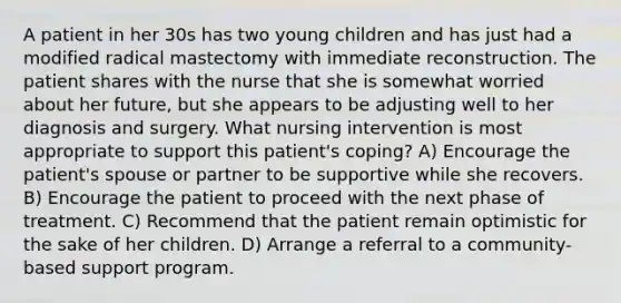 A patient in her 30s has two young children and has just had a modified radical mastectomy with immediate reconstruction. The patient shares with the nurse that she is somewhat worried about her future, but she appears to be adjusting well to her diagnosis and surgery. What nursing intervention is most appropriate to support this patient's coping? A) Encourage the patient's spouse or partner to be supportive while she recovers. B) Encourage the patient to proceed with the next phase of treatment. C) Recommend that the patient remain optimistic for the sake of her children. D) Arrange a referral to a community-based support program.