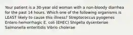 Your patient is a 30-year old woman with a non-bloody diarrhea for the past 14 hours. Which one of the following organisms is LEAST likely to cause this illness? Streptococcus pyogenes Entero-hemorrhagic E. coli (EHEC) Shigella dysenteriae Salmonella enteritidis Vibrio cholerae