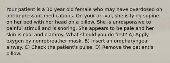 Your patient is a 30-year-old female who may have overdosed on antidepressant medications. On your arrival, she is lying supine on her bed with her head on a pillow. She is unresponsive to painful stimuli and is snoring. She appears to be pale and her skin is cool and clammy. What should you do first? A) Apply oxygen by nonrebreather mask. B) Insert an oropharyngeal airway. C) Check the patient's pulse. D) Remove the patient's pillow.