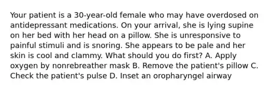 Your patient is a​ 30-year-old female who may have overdosed on antidepressant medications. On your​ arrival, she is lying supine on her bed with her head on a pillow. She is unresponsive to painful stimuli and is snoring. She appears to be pale and her skin is cool and clammy. What should you do first​? A. Apply oxygen by nonrebreather mask B. Remove the patient's pillow C. Check the patient's pulse D. Inset an oropharyngel airway