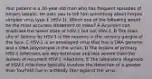 Your patient is a 30-year-old man who has frequent episodes of herpes labialis. He asks you to tell him something about herpes simplex virus type 1 (HSV-1). Which one of the following would be the most accurate statement to make? A Acyclovir can eradicate the latent state of HSV-1 but not HSV-2. B The main site of latency by HSV-1 is the neurons in the sensory ganglia of the face. C HSV-1 is an enveloped virus that has a DNA genome and a DNA polymerase in the virion. D The lesions of primary HSV-1 infections are less extensive and less severe than the lesions of recurrent HSV-1 infections. E The laboratory diagnosis of HSV-1 infections typically involves the detection of a greater than fourfold rise in antibody titer against the virus.