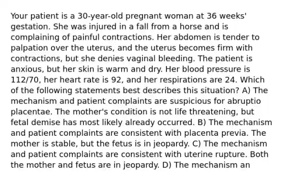 Your patient is a 30-year-old pregnant woman at 36 weeks' gestation. She was injured in a fall from a horse and is complaining of painful contractions. Her abdomen is tender to palpation over the uterus, and the uterus becomes firm with contractions, but she denies vaginal bleeding. The patient is anxious, but her skin is warm and dry. Her blood pressure is 112/70, her heart rate is 92, and her respirations are 24. Which of the following statements best describes this situation? A) The mechanism and patient complaints are suspicious for abruptio placentae. The mother's condition is not life threatening, but fetal demise has most likely already occurred. B) The mechanism and patient complaints are consistent with placenta previa. The mother is stable, but the fetus is in jeopardy. C) The mechanism and patient complaints are consistent with uterine rupture. Both the mother and fetus are in jeopardy. D) The mechanism an