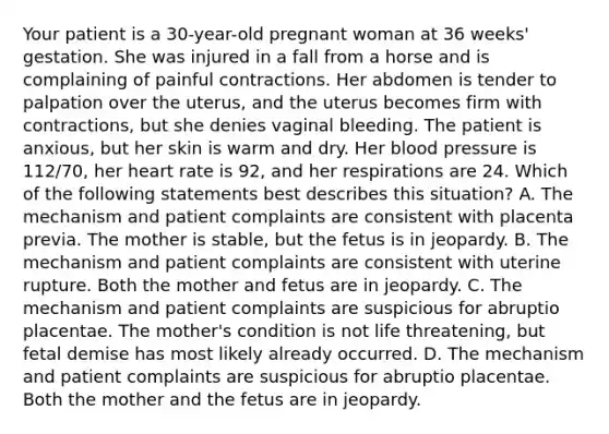 Your patient is a​ 30-year-old pregnant woman at 36​ weeks' gestation. She was injured in a fall from a horse and is complaining of painful contractions. Her abdomen is tender to palpation over the​ uterus, and the uterus becomes firm with​ contractions, but she denies vaginal bleeding. The patient is​ anxious, but her skin is warm and dry. Her blood pressure is​ 112/70, her heart rate is​ 92, and her respirations are 24. Which of the following statements best describes this​ situation? A. The mechanism and patient complaints are consistent with placenta previa. The mother is​ stable, but the fetus is in jeopardy. B. The mechanism and patient complaints are consistent with uterine rupture. Both the mother and fetus are in jeopardy. C. The mechanism and patient complaints are suspicious for abruptio placentae. The​ mother's condition is not life​ threatening, but fetal demise has most likely already occurred. D. The mechanism and patient complaints are suspicious for abruptio placentae. Both the mother and the fetus are in jeopardy.