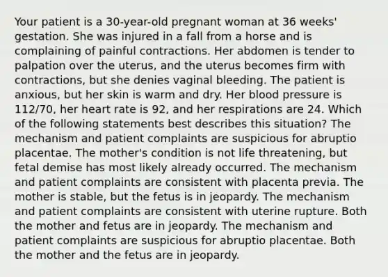 Your patient is a 30-year-old pregnant woman at 36 weeks' gestation. She was injured in a fall from a horse and is complaining of painful contractions. Her abdomen is tender to palpation over the uterus, and the uterus becomes firm with contractions, but she denies vaginal bleeding. The patient is anxious, but her skin is warm and dry. Her blood pressure is 112/70, her heart rate is 92, and her respirations are 24. Which of the following statements best describes this situation? The mechanism and patient complaints are suspicious for abruptio placentae. The mother's condition is not life threatening, but fetal demise has most likely already occurred. The mechanism and patient complaints are consistent with placenta previa. The mother is stable, but the fetus is in jeopardy. The mechanism and patient complaints are consistent with uterine rupture. Both the mother and fetus are in jeopardy. The mechanism and patient complaints are suspicious for abruptio placentae. Both the mother and the fetus are in jeopardy.