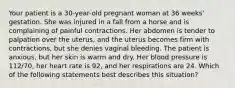 Your patient is a​ 30-year-old pregnant woman at 36​ weeks' gestation. She was injured in a fall from a horse and is complaining of painful contractions. Her abdomen is tender to palpation over the​ uterus, and the uterus becomes firm with​ contractions, but she denies vaginal bleeding. The patient is​ anxious, but her skin is warm and dry. Her blood pressure is​ 112/70, her heart rate is​ 92, and her respirations are 24. Which of the following statements best describes this​ situation?