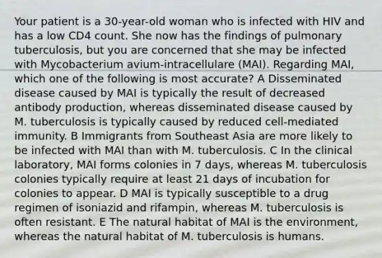 Your patient is a 30-year-old woman who is infected with HIV and has a low CD4 count. She now has the findings of pulmonary tuberculosis, but you are concerned that she may be infected with Mycobacterium avium-intracellulare (MAI). Regarding MAI, which one of the following is most accurate? A Disseminated disease caused by MAI is typically the result of decreased antibody production, whereas disseminated disease caused by M. tuberculosis is typically caused by reduced cell-mediated immunity. B Immigrants from Southeast Asia are more likely to be infected with MAI than with M. tuberculosis. C In the clinical laboratory, MAI forms colonies in 7 days, whereas M. tuberculosis colonies typically require at least 21 days of incubation for colonies to appear. D MAI is typically susceptible to a drug regimen of isoniazid and rifampin, whereas M. tuberculosis is often resistant. E The natural habitat of MAI is the environment, whereas the natural habitat of M. tuberculosis is humans.