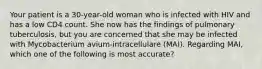 Your patient is a 30-year-old woman who is infected with HIV and has a low CD4 count. She now has the findings of pulmonary tuberculosis, but you are concerned that she may be infected with Mycobacterium avium-intracellulare (MAI). Regarding MAI, which one of the following is most accurate?