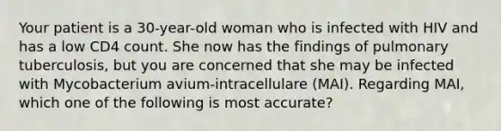 Your patient is a 30-year-old woman who is infected with HIV and has a low CD4 count. She now has the findings of pulmonary tuberculosis, but you are concerned that she may be infected with Mycobacterium avium-intracellulare (MAI). Regarding MAI, which one of the following is most accurate?