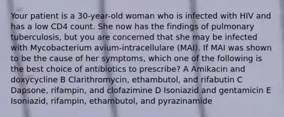 Your patient is a 30-year-old woman who is infected with HIV and has a low CD4 count. She now has the findings of pulmonary tuberculosis, but you are concerned that she may be infected with Mycobacterium avium-intracellulare (MAI). If MAI was shown to be the cause of her symptoms, which one of the following is the best choice of antibiotics to prescribe? A Amikacin and doxycycline B Clarithromycin, ethambutol, and rifabutin C Dapsone, rifampin, and clofazimine D Isoniazid and gentamicin E Isoniazid, rifampin, ethambutol, and pyrazinamide