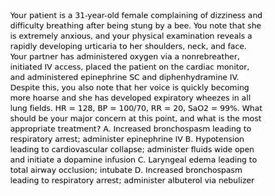 Your patient is a​ 31-year-old female complaining of dizziness and difficulty breathing after being stung by a bee. You note that she is extremely​ anxious, and your physical examination reveals a rapidly developing urticaria to her​ shoulders, neck, and face. Your partner has administered oxygen via a​ nonrebreather, initiated IV​ access, placed the patient on the cardiac​ monitor, and administered epinephrine SC and diphenhydramine IV. Despite​ this, you also note that her voice is quickly becoming more hoarse and she has developed expiratory wheezes in all lung fields. HR​ = 128, BP​ = 100/70, RR​ = 20, SaO2​ = 99%. What should be your major concern at this​ point, and what is the most appropriate​ treatment? A. Increased bronchospasm leading to respiratory​ arrest; administer epinephrine IV B. Hypotension leading to cardiovascular​ collapse; administer fluids wide open and initiate a dopamine infusion C. Laryngeal edema leading to total airway​ occlusion; intubate D. Increased bronchospasm leading to respiratory​ arrest; administer albuterol via nebulizer