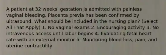 A patient at 32 weeks' gestation is admitted with painless vaginal bleeding. Placenta previa has been confirmed by ultrasound. What should be included in the nursing plan? (Select All That Apply) 1. No vaginal exams 2. Encouraging activity 3. No intravenous access until labor begins 4. Evaluating fetal heart rate with an external monitor 5. Monitoring blood loss, pain, and uterine contractility