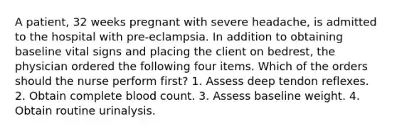 A patient, 32 weeks pregnant with severe headache, is admitted to the hospital with pre-eclampsia. In addition to obtaining baseline vital signs and placing the client on bedrest, the physician ordered the following four items. Which of the orders should the nurse perform first? 1. Assess deep tendon reflexes. 2. Obtain complete blood count. 3. Assess baseline weight. 4. Obtain routine urinalysis.