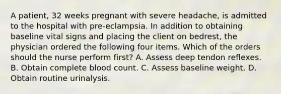 A patient, 32 weeks pregnant with severe headache, is admitted to the hospital with pre-eclampsia. In addition to obtaining baseline vital signs and placing the client on bedrest, the physician ordered the following four items. Which of the orders should the nurse perform first? A. Assess deep tendon reflexes. B. Obtain complete blood count. C. Assess baseline weight. D. Obtain routine urinalysis.